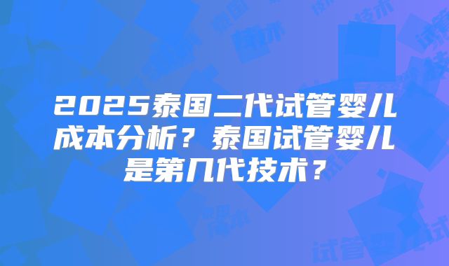 2025泰国二代试管婴儿成本分析?泰国试管婴儿是第几代技术?