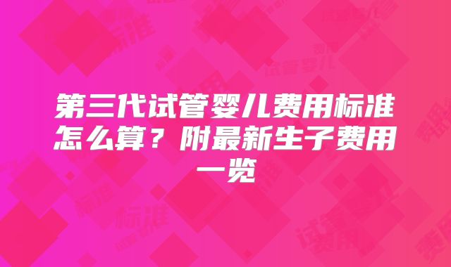 第三代试管婴儿费用标准怎么算？附最新生子费用一览