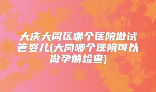 大庆大同区哪个医院做试管婴儿(大同哪个医院可以做孕前检查)