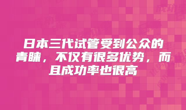 日本三代试管受到公众的青睐,不仅有很多优势,而且成功率也很高
