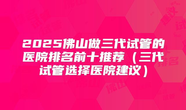 2025佛山做三代试管的医院排名前十推荐(三代试管选择医院建议)