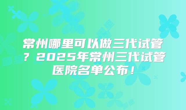 常州哪里可以做三代试管?2025年常州三代试管医院名单公布!