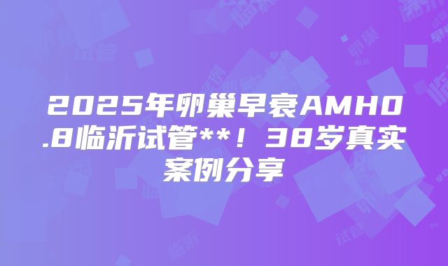 2025年卵巢早衰AMH0.8临沂试管**!38岁真实案例分享
