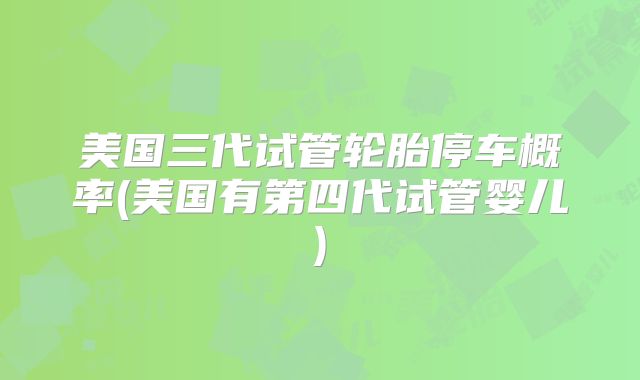 美国三代试管轮胎停车概率(美国有第四代试管婴儿)
