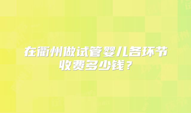 在衢州做试管婴儿各环节收费多少钱?