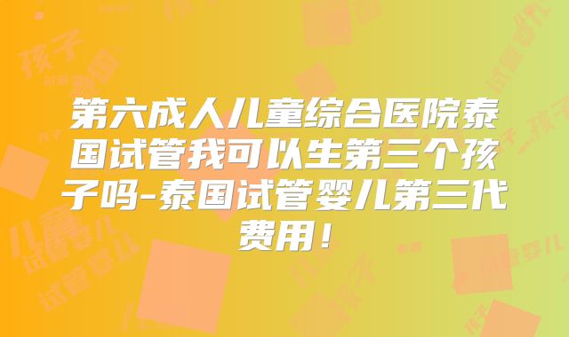 第六成人儿童综合医院泰国试管我可以生第三个孩子吗-泰国试管婴儿第三代费用!