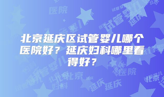 北京延庆区试管婴儿哪个医院好?延庆妇科哪里看得好?