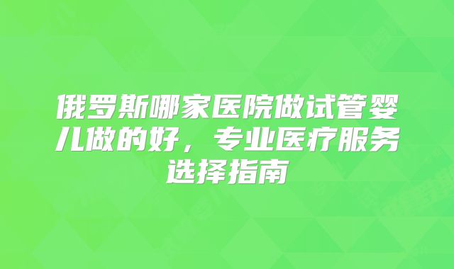 俄罗斯哪家医院做试管婴儿做的好，专业医疗服务选择指南