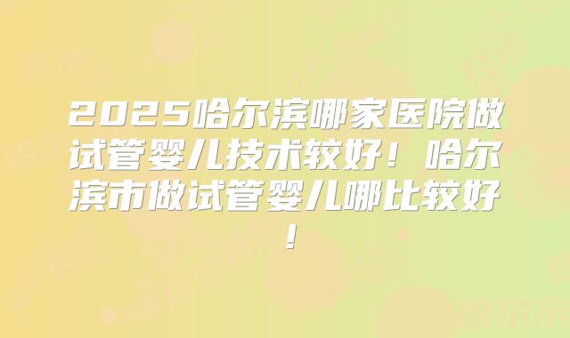 2025哈尔滨哪家医院做试管婴儿技术较好！哈尔滨市做试管婴儿哪比较好！