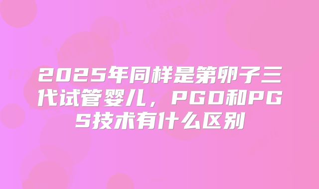 2025年同样是第卵子三代试管婴儿,PGD和PGS技术有什么区别
