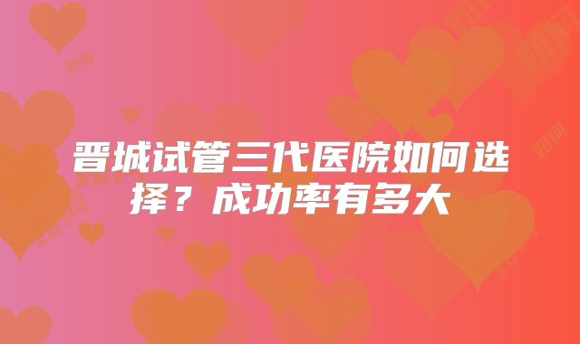 晋城试管三代医院如何选择?成功率有多大