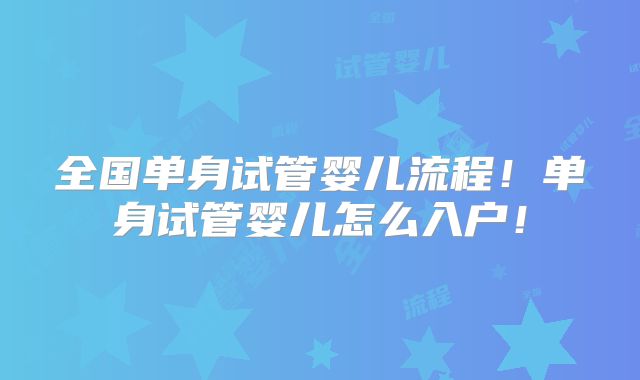 全国单身试管婴儿流程！单身试管婴儿怎么入户！