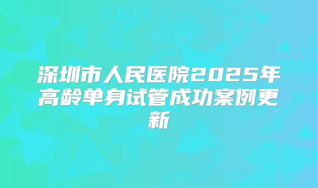 深圳市人民医院2025年高龄单身试管成功案例更新