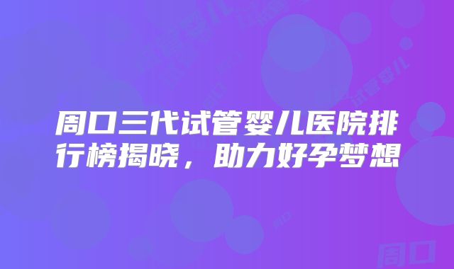 周口三代试管婴儿医院排行榜揭晓,助力好孕梦想