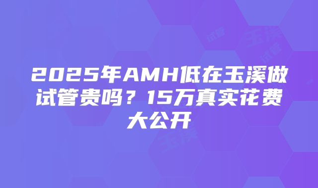 2025年AMH低在玉溪做试管贵吗?15万真实花费大公开