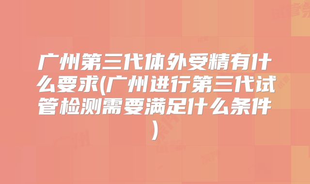 广州第三代体外受精有什么要求(广州进行第三代试管检测需要满足什么条件)