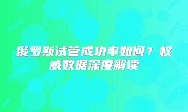 俄罗斯试管成功率如何？权威数据深度解读