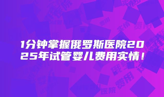 1分钟掌握俄罗斯医院2025年试管婴儿费用实情!