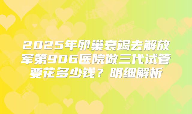 2025年卵巢衰竭去解放军第906医院做三代试管要花多少钱?明细解析