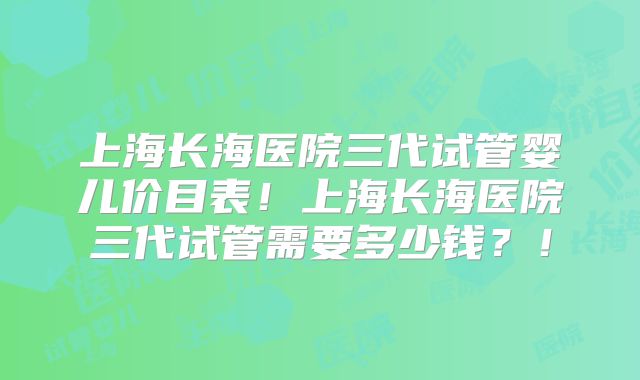 上海长海医院三代试管婴儿价目表!上海长海医院三代试管需要多少钱?!