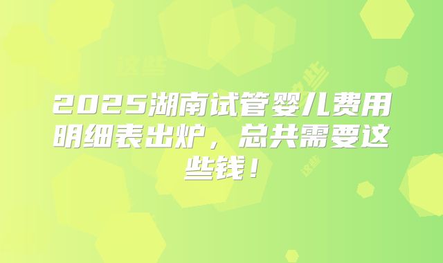 2025湖南试管婴儿费用明细表出炉,总共需要这些钱!