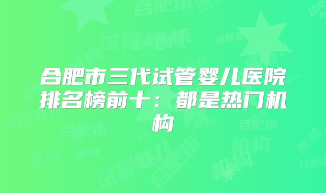 合肥市三代试管婴儿医院排名榜前十:都是热门机构