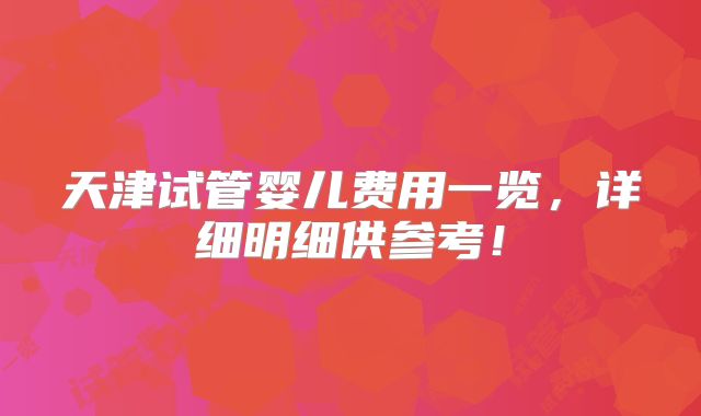 天津试管婴儿费用一览,详细明细供参考!
