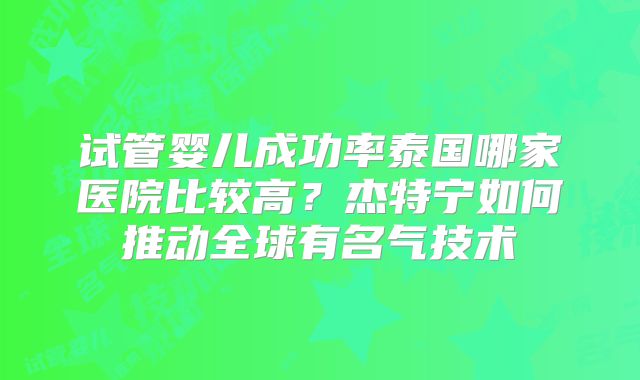 试管婴儿成功率泰国哪家医院比较高？杰特宁如何推动全球有名气技术