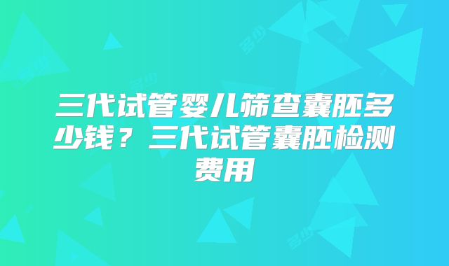 三代试管婴儿筛查囊胚多少钱?三代试管囊胚检测费用