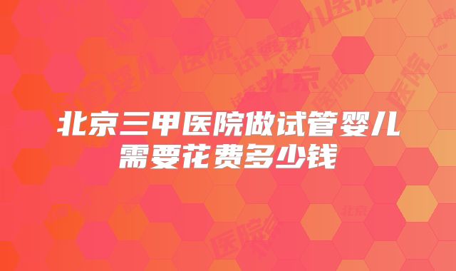 北京三甲医院做试管婴儿需要花费多少钱