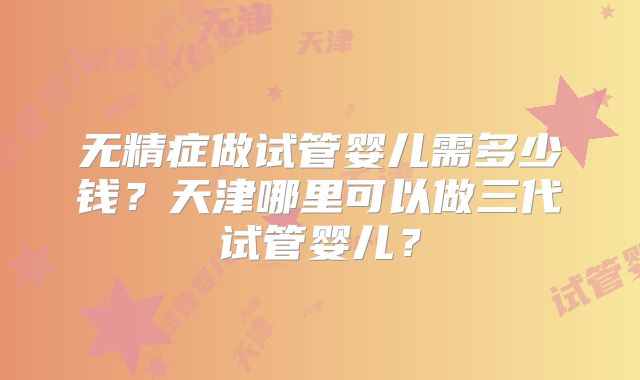 无精症做试管婴儿需多少钱？天津哪里可以做三代试管婴儿？