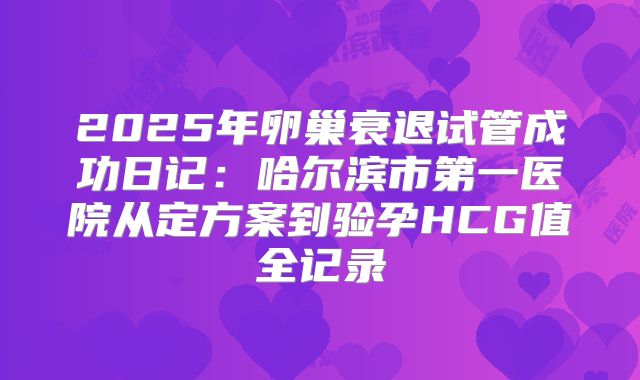 2025年卵巢衰退试管成功日记:哈尔滨市第一医院从定方案到验孕HCG值全记录