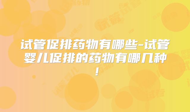 试管促排药物有哪些-试管婴儿促排的药物有哪几种！
