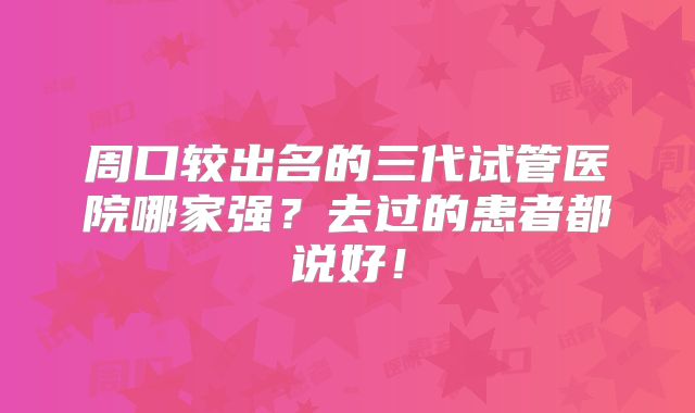 周口较出名的三代试管医院哪家强？去过的患者都说好！