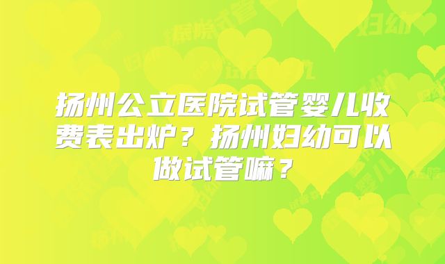 扬州公立医院试管婴儿收费表出炉?扬州妇幼可以做试管嘛?