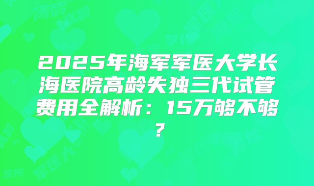2025年海军军医大学长海医院高龄失独三代试管费用全解析:15万够不够?