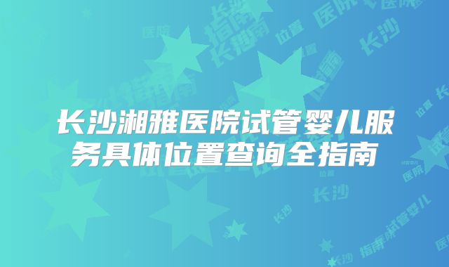 长沙湘雅医院试管婴儿服务具体位置查询全指南