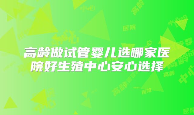 高龄做试管婴儿选哪家医院好生殖中心安心选择