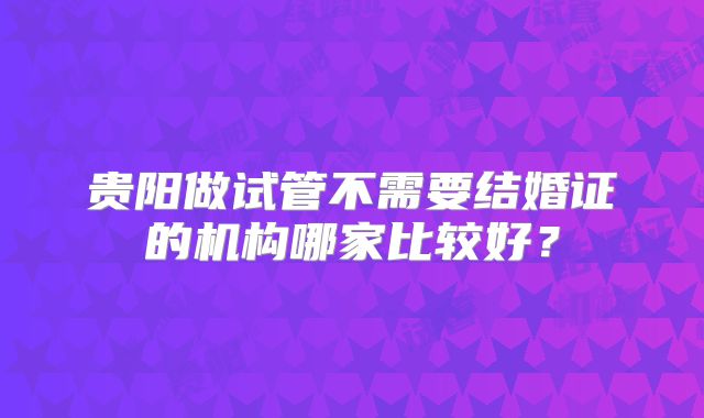 贵阳做试管不需要结婚证的机构哪家比较好?
