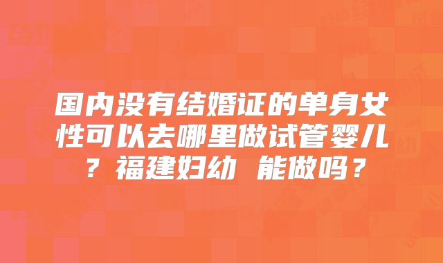 国内没有结婚证的单身女性可以去哪里做试管婴儿?福建妇幼 能做吗?