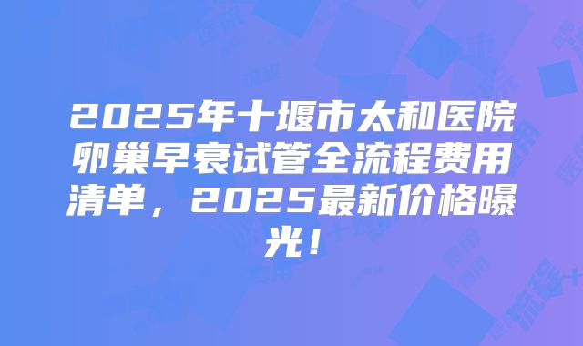 2025年十堰市太和医院卵巢早衰试管全流程费用清单,2025最新价格曝光!