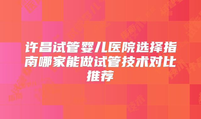 许昌试管婴儿医院选择指南哪家能做试管技术对比推荐