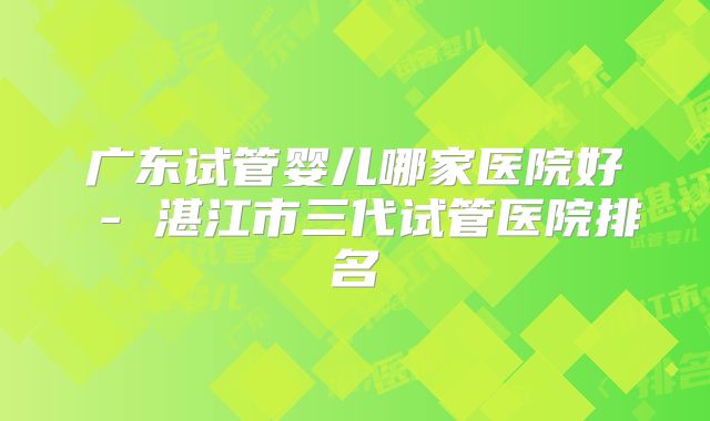 广东试管婴儿哪家医院好 - 湛江市三代试管医院排名