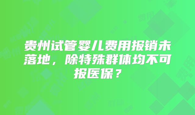 贵州试管婴儿费用报销未落地,除特殊群体均不可报医保?