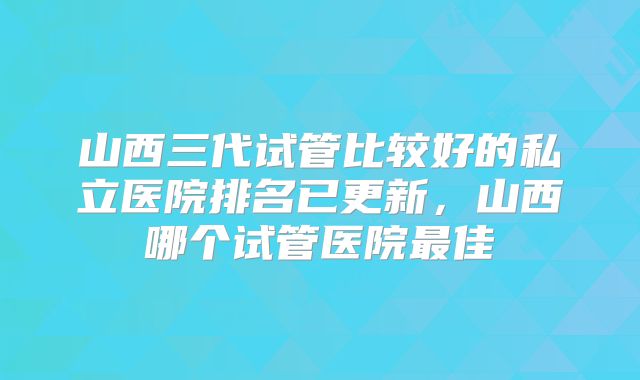 山西三代试管比较好的私立医院排名已更新，山西哪个试管医院最佳