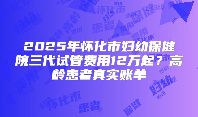 2025年怀化市妇幼保健院三代试管费用12万起?高龄患者真实账单