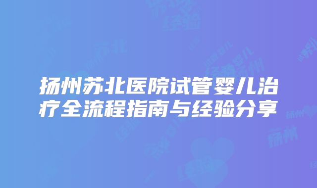 扬州苏北医院试管婴儿治疗全流程指南与经验分享