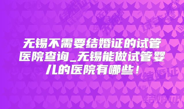 无锡不需要结婚证的试管医院查询_无锡能做试管婴儿的医院有哪些！