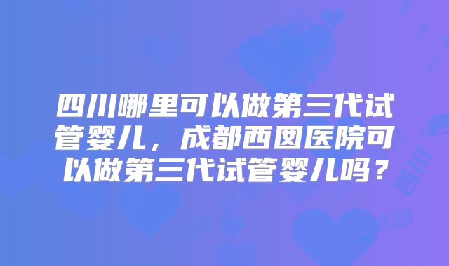 四川哪里可以做第三代试管婴儿,成都西囡医院可以做第三代试管婴儿吗?