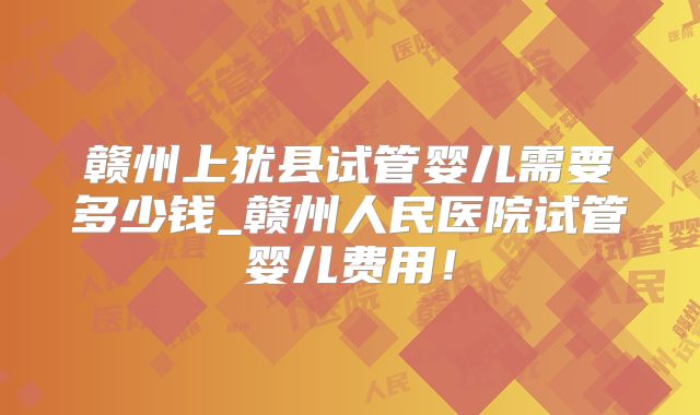 赣州上犹县试管婴儿需要多少钱_赣州人民医院试管婴儿费用!